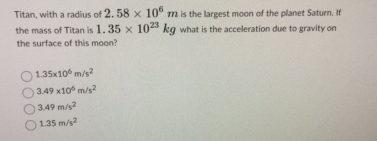 Titan, with a radius of 2.58 x 106 m is the largest moon of the planet Saturn. If
the mass of Titan is 1.35 x 1023 kg what is the acceleration due to gravity on
the surface of this moon?
1.35x10 m/s²
3.49 x106 m/s²
3.49 m/s²
1.35 m/s²