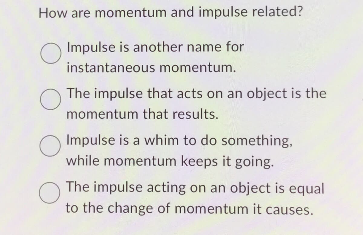 How are momentum and impulse related?
O
Impulse is another name for
instantaneous momentum.
O
The impulse that acts on an object is the
momentum that results.
Impulse is a whim to do something,
while momentum keeps it going.
The impulse acting on an object is equal
to the change of momentum it causes.