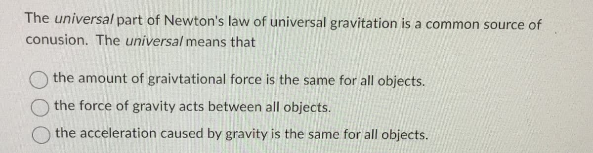 The universal part of Newton's law of universal gravitation is a common source of
conusion. The universal means that
the amount of graivtational force is the same for all objects.
the force of gravity acts between all objects.
the acceleration caused by gravity is the same for all objects.