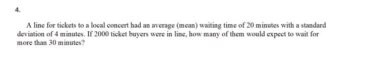 4.
A line for tickets to a local concert had an average (mean) waiting time of 20 minutes with a standard
deviation of 4 minutes. If 2000 ticket buyers were in line, how many of them would expect to wait for
more than 30 minutes?

