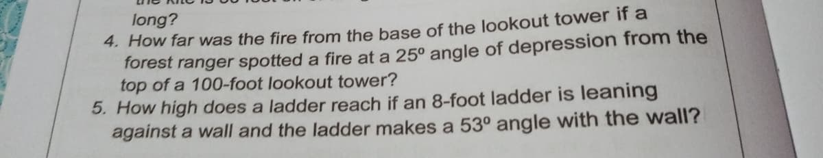 long?
4. How far was the fire from the base of the lookout tower if a
forest ranger spotted a fire at a 25° angle of depression from the
top of a 100-foot lookout tower?
5. How high does a ladder reach if an 8-foot ladder is leaning
against a wall and the ladder makes a 53° angle with the wall?
