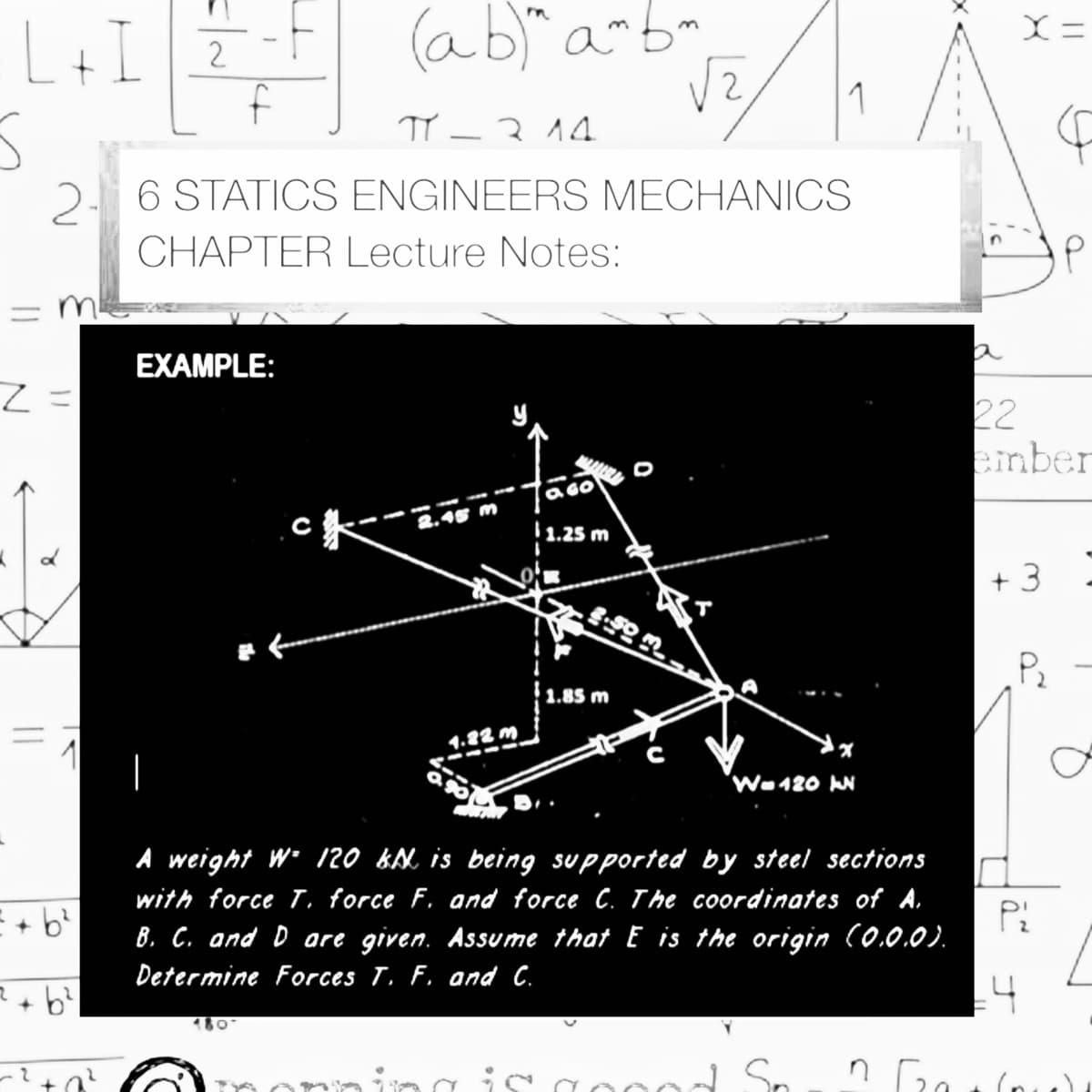 L+I 7
(ab)" a-bm
f
2
1
TY –314
-
2- 6 STATICS ENGINEERS MECHANICS
CHAPTER Lecture Notes:
= m
%3D
EXAMPLE:
22
einber
6O
3.45 m
1.25 m
+ 3
Pz
1.85 m
1
1.22 m
Wa120 IN
A weight W• 120 kM is being supported by steel sections
with force T. force
and force C. The coordinates of A.
B. C. and D are given. Assume that E is the origin (0.0.0).
Determine Forces T. F, and C.
