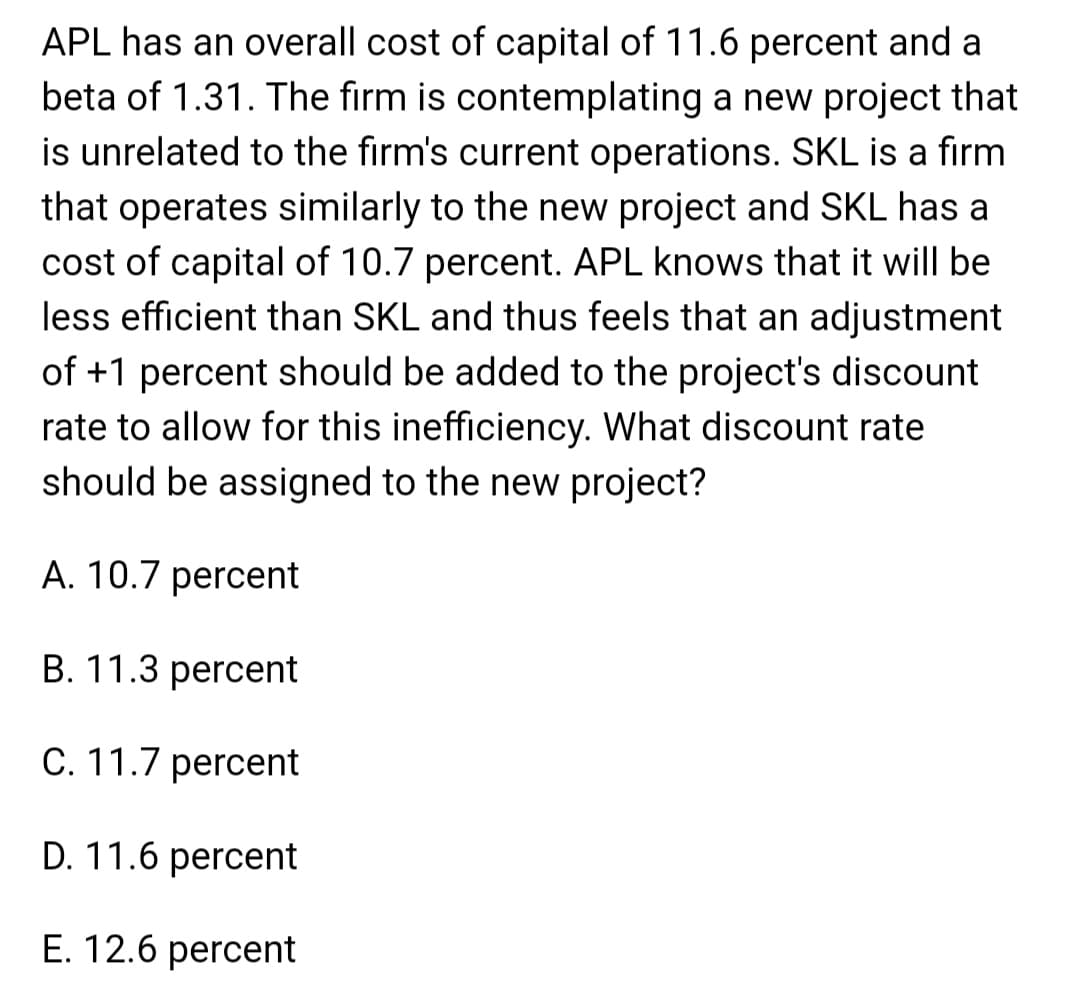 APL has an overall cost of capital of 11.6 percent and a
beta of 1.31. The firm is contemplating a new project that
is unrelated to the firm's current operations. SKL is a firm
that operates similarly to the new project and SKL has a
cost of capital of 10.7 percent. APL knows that it will be
less efficient than SKL and thus feels that an adjustment
of +1 percent should be added to the project's discount
rate to allow for this inefficiency. What discount rate
should be assigned to the new project?
A. 10.7 percent
B. 11.3 percent
C. 11.7 percent
D. 11.6 percent
E. 12.6 percent