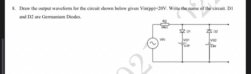 8. Draw the output waveform for the circuit shown below given Vin(pp)=20V. Write the name of the circuit. D1
and D2 are Germanium Diodes.
R2
D1
D2
V82
1.8V
2
10k
VIN
V81
T2.2V