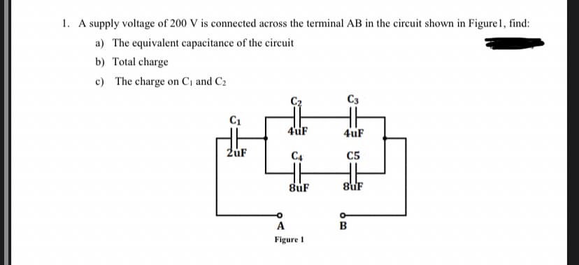 1. A supply voltage of 200 V is connected across the terminal AB in the circuit shown in Figure 1, find:
a) The equivalent capacitance of the circuit
b) Total charge
c) The charge on C₁ and C₂
C3
4uF
4uF
C4
C5
8uF
8uF
C₁
2uF
A
Figure 1
O
B