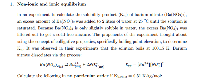 1. Non-ionic and ionic equilibrium
In an experiment to calculate the solubility product (Ksp) of barium nitrate (Ba(NO3)2),
an excess amount of Ba(NO3)2 was added to 2 liters of water at 25 °C until the solution is
saturated. Because Ba(NO:)2 is only slightly soluble in water, the excess Ba(NO3): was
filtered out to get a solid-free mixture. The proponents of the experiment thought about
using the concept of colligative properties, specifically boiling point elevation, to determine
Kp. It was observed in their experiments that the solution boils at 100.15 K. Barium
nitrate dissociates via the process:
Ba(NO;)26) ² Ba'aq) + 2NO5 (aq)
Ksp = [Ba2*][N0;
,2+
Calculate the following in no particular order if Kb.water = 0.51 K-kg/mol:

