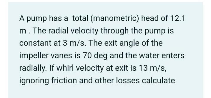 A pump has a total (manometric) head of 12.1
m. The radial velocity through the pump is
constant at 3 m/s. The exit angle of the
impeller vanes is 70 deg and the water enters
radially. If whirl velocity at exit is 13 m/s,
ignoring friction and other losses calculate
