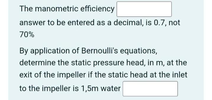 The manometric efficiency
answer to be entered as a decimal, is 0.7, not
70%
By application of Bernoulli's equations,
determine the static pressure head, in m, at the
exit of the impeller if the static head at the inlet
to the impeller is 1,5m water
