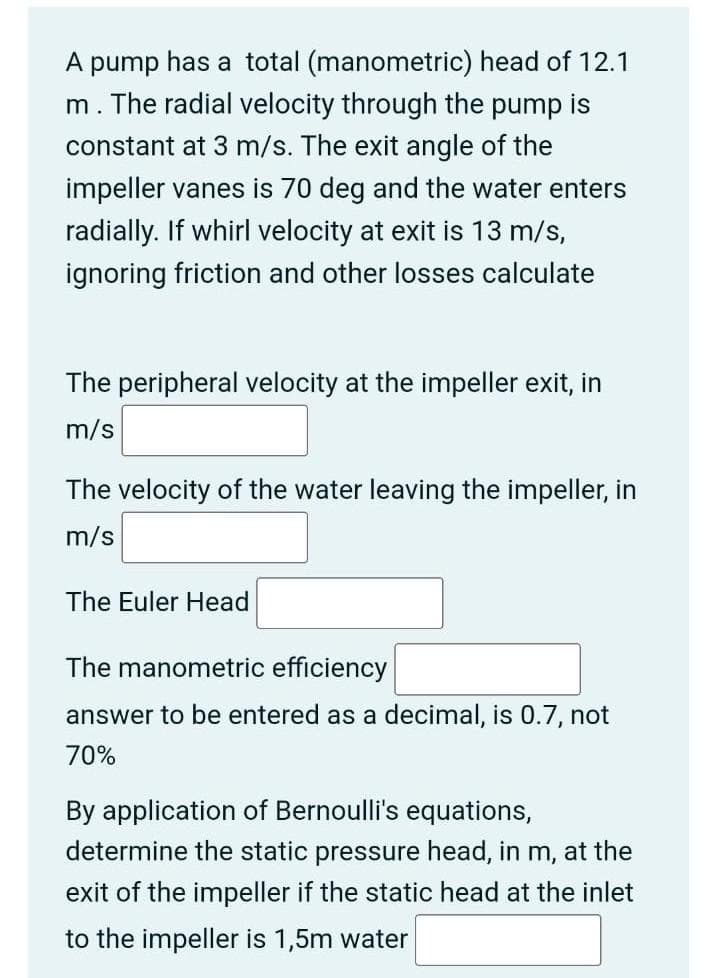 A pump has a total (manometric) head of 12.1
m. The radial velocity through the pump is
constant at 3 m/s. The exit angle of the
impeller vanes is 70 deg and the water enters
radially. If whirl velocity at exit is 13 m/s,
ignoring friction and other losses calculate
The peripheral velocity at the impeller exit, in
m/s
The velocity of the water leaving the impeller, in
m/s
The Euler Head
The manometric efficiency
answer to be entered as a decimal, is 0.7, not
70%
By application of Bernoulli's equations,
determine the static pressure head, in m, at the
exit of the impeller if the static head at the inlet
to the impeller is 1,5m water
