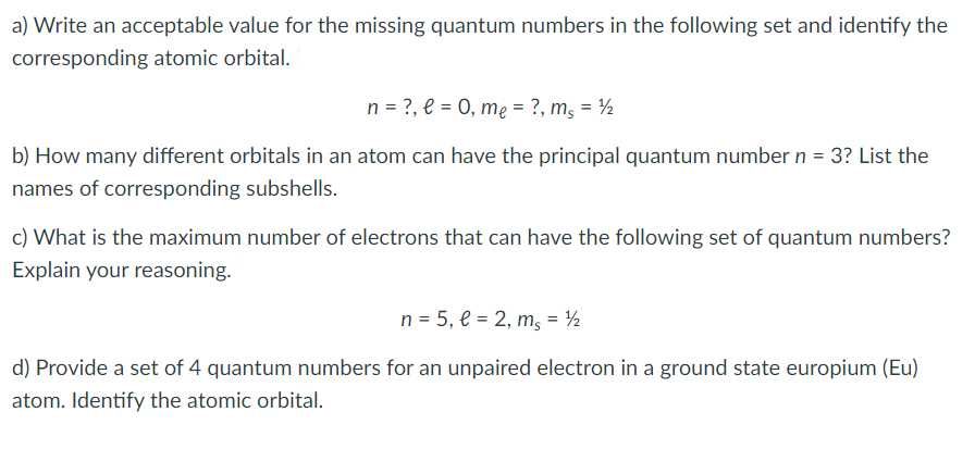 a) Write an acceptable value for the missing quantum numbers in the following set and identify the
corresponding atomic orbital.
n = ?, e = 0, mę = ?, m, = ½
b) How many different orbitals in an atom can have the principal quantum number n = 3? List the
names of corresponding subshells.
c) What is the maximum number of electrons that can have the following set of quantum numbers?
Explain your reasoning.
n = 5, e = 2, m, = ½
d) Provide a set of 4 quantum numbers for an unpaired electron in a ground state europium (Eu)
atom. Identify the atomic orbital.
