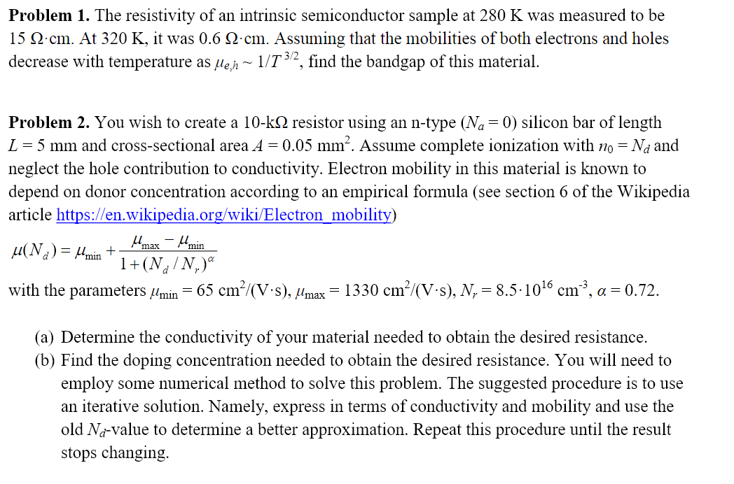 Problem 1. The resistivity of an intrinsic semiconductor sample at 280 K was measured to be
15 Q·cm. At 320 K, it was 0.6 Q cm. Assuming that the mobilities of both electrons and holes
decrease with temperature as µejh~ 1/T 32, find the bandgap of this material.
Problem 2. You wish to create a 10-k2 resistor using an n-type (Na= 0) silicon bar of length
L = 5 mm and cross-sectional area A = 0.05 mm. Assume complete ionization with no = Na and
neglect the hole contribution to conductivity. Electron mobility in this material is known to
depend on donor concentration according to an empirical formula (see section 6 of the Wikipedia
article https://en.wikipedia.org/wiki/Electron_mobility)
Hmax - Mmin
µ(Na) = Hmin +
1+ (Na/N,)"
with the parameters Umin
65 cm²/(V-s), µmax
1330 cm/(V s), N,= 8.5·1016 cm³, a = 0.72.
(a) Determine the conductivity of your material needed to obtain the desired resistance.
(b) Find the doping concentration needed to obtain the desired resistance. You will need to
employ some numerical method to solve this problem. The suggested procedure is to use
an iterative solution. Namely, express in terms of conductivity and mobility and use the
old Na-value to determine a better approximation. Repeat this procedure until the result
stops changing.
