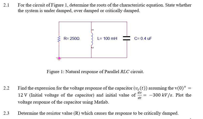 For the circuit of Figure 1, determine the roots of the characteristic equation. State whether
the system is under damped, over damped or critically damped.
2.1
R= 2500
L= 100 mH
C= 0.4 uF
Figure 1: Natural response of Parallel RLC circuit.
2.2
Find the expression for the voltage response of the capacitor (v.(t)) assuming the v(0)* =
dv
12 V (Initial voltage of the capacitor) and initial value of
dt
-300 kV/s. Plot the
voltage response of the capacitor using Matlab.
2.3
Determine the resistor value (R) which causes the response to be critically damped.
