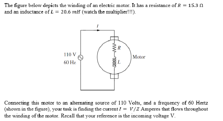 The figure below depicts the winding of an electric motor. It has a resistance of R = 15.3
and an inductance of L = 20.6 mH (watch the multiplier!!!).
110 V
60 Hz.
www
R
Motor
Connecting this motor to an alternating source of 110 Volts, and a frequency of 60 Hertz
(shown in the figure), your task is finding the current = V/Z Amperes that flows throughout
the winding of the motor. Recall that your reference is the incoming voltage V.