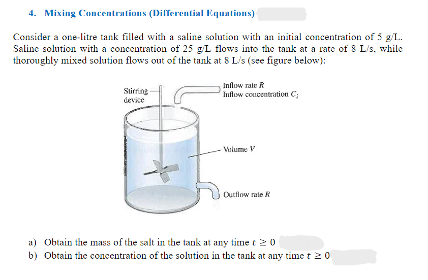 4. Mixing Concentrations (Differential Equations)
Consider a one-litre tank filled with a saline solution with an initial concentration of 5 g/L.
Saline solution with a concentration of 25 g/L flows into the tank at a rate of 8 L/s, while
thoroughly mixed solution flows out of the tank at 8 L/s (see figure below):
Stirring
device
Inflow rate R
Inflow concentration C;
Volume V
Outflow rate R
a) Obtain the mass of the salt in the tank at any time t≥ 0
b) Obtain the concentration of the solution in the tank at any time t≥ 0
