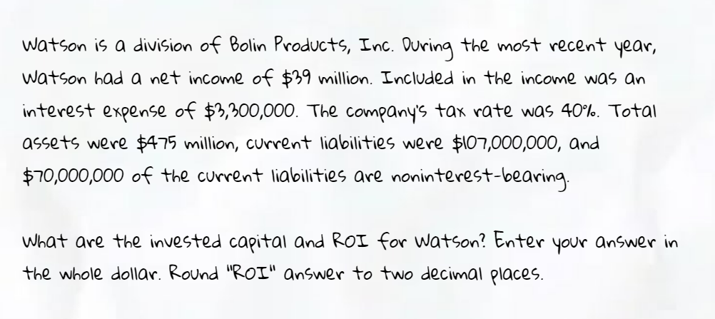 watson is a division of Bolin Products, Inc. During the most recent year,
watson had a net income of $39 million. Included in the income was an
interest expense of $3,300,000. The company's tax rate was 40%. Total
assets were $475 million, current liabilities were $107,000,000, and
$70,000,000 of the current liabilities are noninterest-bearing.
What are the invested capital and ROI for watson? Enter your answer in
the whole dollar. Round "ROI" answer to two decimal places.
