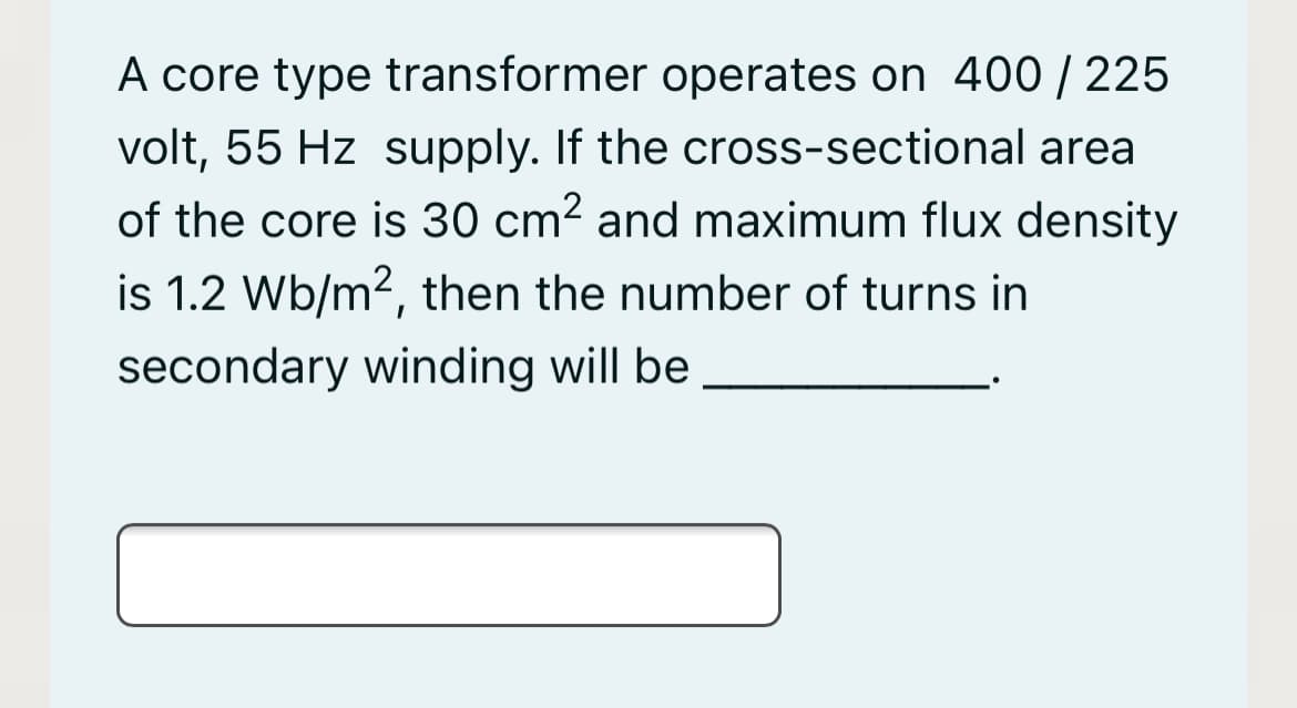 A core type transformer operates on 400 / 225
volt, 55 Hz supply. If the cross-sectional area
of the core is 30 cm2 and maximum flux density
is 1.2 Wb/m2, then the number of turns in
secondary winding will be
