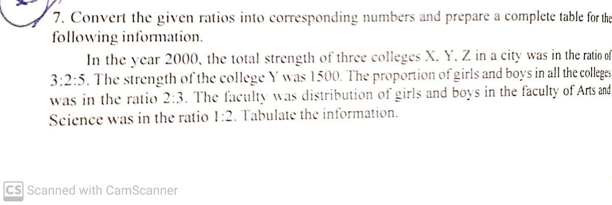 7. Convert the given ratios into corresponding numbers and prepare a complete table for the
following information.
In the year 2000, the total strength of three colleges X, Y, Z in a city was in the ratio of
3:2:5. The strength of the college Y was 1500. The proportion of girls and boys in all the colleges
was in the ratio 2:3. The faculty was distribution of girls and boys in the faculty of Arts and
Science was in the ratio 1:2. Tabulate the information.
CS Scanned with CamScanner
