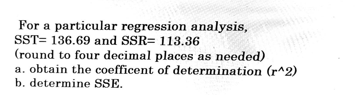 For a particular regression analysis,
SST= 136.69 and SSR= 113.36
2008 15 2
mmpletume the
(round to four decimal places as needed)
a. obtain the coefficent of determination (r^2)
b. determine SSE.