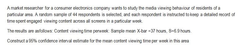 A market researcher for a consumer electronics company wants to study the media viewing behaviour of residents of a
particular area. A random sample of 44 respondents is selected, and each respondent is instructed to keep a detailed record of
time spent engaged viewing content across all screens in a particular week.
The results are as follows: Content viewing time perweek: Sample mean X-bar 37 hours, S=6.9 hours.
Construct a 95% confidence interval estimate for the mean content viewing time per week in this area