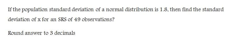 If the population standard deviation of a normal distribution is 1.8, then find the standard
deviation of x for an SRS of 49 observations?
Round answer to 3 decimals