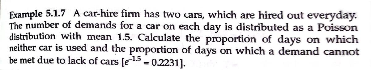 Example 5.1.7 A car-hire firm has two cars, which are hired out everyday.
The number of demands for a car on each day is distributed as a Poisson
distribution with mean 1.5. Calculate the proportion of days on which
neither car is used and the proportion of days on which a demand cannot
be met due to lack of cars [e15 = 0.2231].
