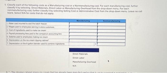 1. Classify each of the following costs as a Manufacturing cost or a Nonmanufacturing cost. For each manufacturing cost, further
classify it by selecting Direct Materials, Direct Labor or Manufacturing Overhead from the drop-down menu. For each
nonmanufacturing cost, further classify it by selecting Selling Cost or Administrative Cost from the drop-down menu. Leave no cell
blank. Select N/A for costs that do not apply.
1. Water cost incurred to cool the batch freezer.
2. Wages paid to employees serving in-store customers
3. Cost of ingredients used to make ice cream
4. Payroll processing fees paid to the company's accounting firm
5. Salaries paid to employees making ice cream
6. Depreciation on the ice cream dipping cabinet
7. Depreciation on the 6-gallon blender used to combine ingredients
Manufacturing
Direct Materials
Direct Labor
Manufacturing Overhead
N/A
Nonmanufacturing
6-The dinninn cabinet stores ice cream that has already hoon manifacturar en that it can ho pen