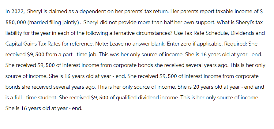 In 2022, Sheryl is claimed as a dependent on her parents' tax return. Her parents report taxable income of $
550,000 (married filing jointly). Sheryl did not provide more than half her own support. What is Sheryl's tax
liability for the year in each of the following alternative circumstances? Use Tax Rate Schedule, Dividends and
Capital Gains Tax Rates for reference. Note: Leave no answer blank. Enter zero if applicable. Required: She
received $9,500 from a part-time job. This was her only source of income. She is 16 years old at year - end.
She received $9,500 of interest income from corporate bonds she received several years ago. This is her only
source of income. She is 16 years old at year-end. She received $9,500 of interest income from corporate
bonds she received several years ago. This is her only source of income. She is 20 years old at year - end and
is a full-time student. She received $9, 500 of qualified dividend income. This is her only source of income.
She is 16 years old at year - end.