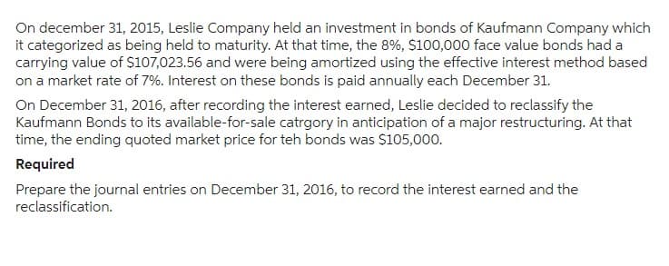 On december 31, 2015, Leslie Company held an investment in bonds of Kaufmann Company which
it categorized as being held to maturity. At that time, the 8%, $100,000 face value bonds had a
carrying value of $107,023.56 and were being amortized using the effective interest method based
on a market rate of 7%. Interest on these bonds is paid annually each December 31.
On December 31, 2016, after recording the interest earned, Leslie decided to reclassify the
Kaufmann Bonds to its available-for-sale catrgory in anticipation of a major restructuring. At that
time, the ending quoted market price for teh bonds was $105,000.
Required
Prepare the journal entries on December 31, 2016, to record the interest earned and the
reclassification.