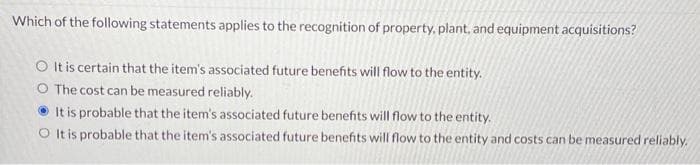 Which of the following statements applies to the recognition of property, plant, and equipment acquisitions?
O It is certain that the item's associated future benefits will flow to the entity.
O The cost can be measured reliably.
It is probable that the item's associated future benefits will flow to the entity.
O It is probable that the item's associated future benefits will flow to the entity and costs can be measured reliably.