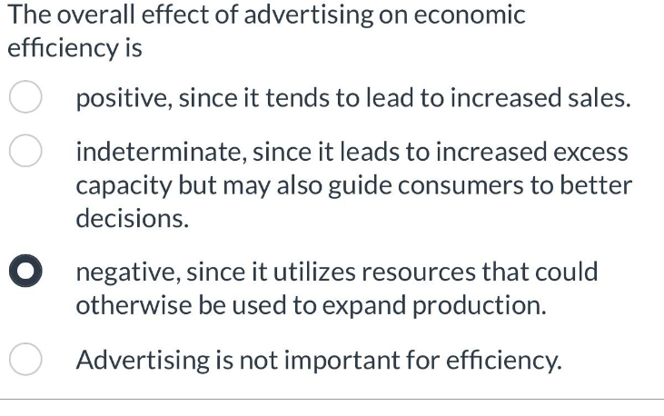 The overall effect of advertising on economic
efficiency is
positive, since it tends to lead to increased sales.
indeterminate, since it leads to increased excess
capacity but may also guide consumers to better
decisions.
O negative, since it utilizes resources that could
otherwise be used to expand production.
Advertising is not important for efficiency.