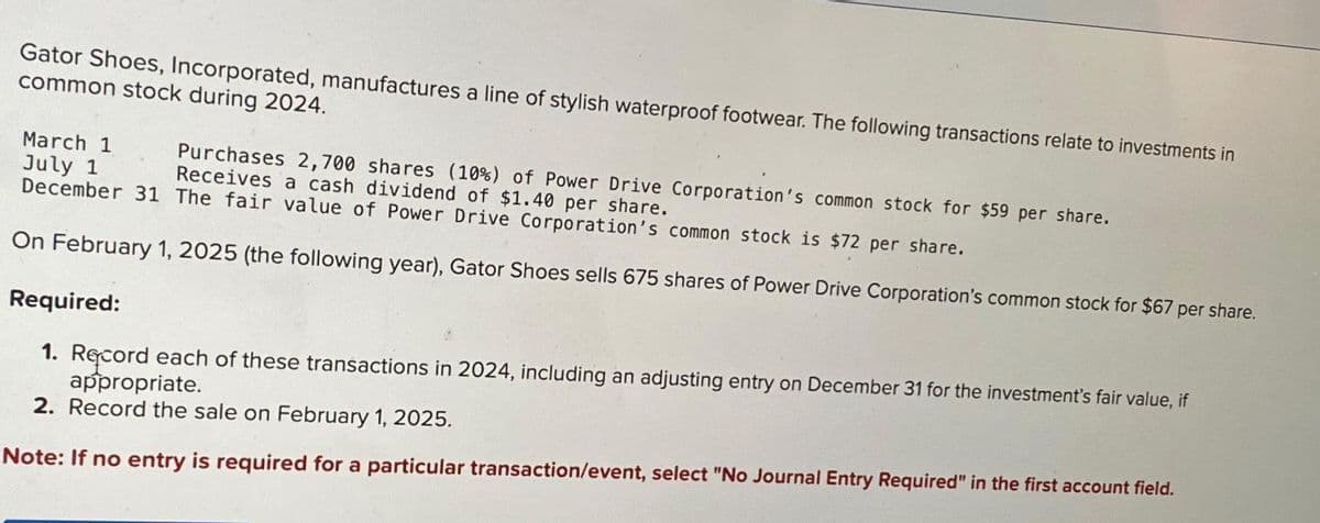 Gator Shoes, Incorporated, manufactures a line of stylish waterproof footwear. The following transactions relate to investments in
common stock during 2024.
March 1
July 1
December 31 The fair value of Power Drive Corporation's common stock is $72 per share.
On February 1, 2025 (the following year), Gator Shoes sells 675 shares of Power Drive Corporation's common stock for $67 per share.
Purchases 2,700 shares (10%) of Power Drive Corporation's common stock for $59 per share.
Receives a cash dividend of $1.40 per share.
Required:
1. Record each of these transactions in 2024, including an adjusting entry on December 31 for the investment's fair value, if
appropriate.
2. Record the sale on February 1, 2025.
Note: If no entry is required for a particular transaction/event, select "No Journal Entry Required" in the first account field.