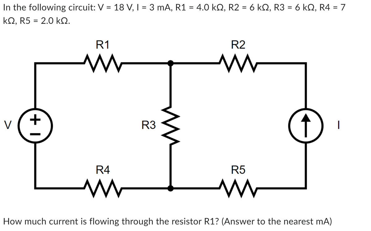 In the following circuit: V = 18 V, I = 3 mA, R1 = 4.0 kQ2, R2 = 6 kQ, R3 = 6 kQ, R4 = 7
ΚΩ, R5 = 2.0 ΚΩ.
V
+1
R1
www
R4
R3
ww
R2
www
R5
www
↑
How much current is flowing through the resistor R1? (Answer to the nearest mA)
|