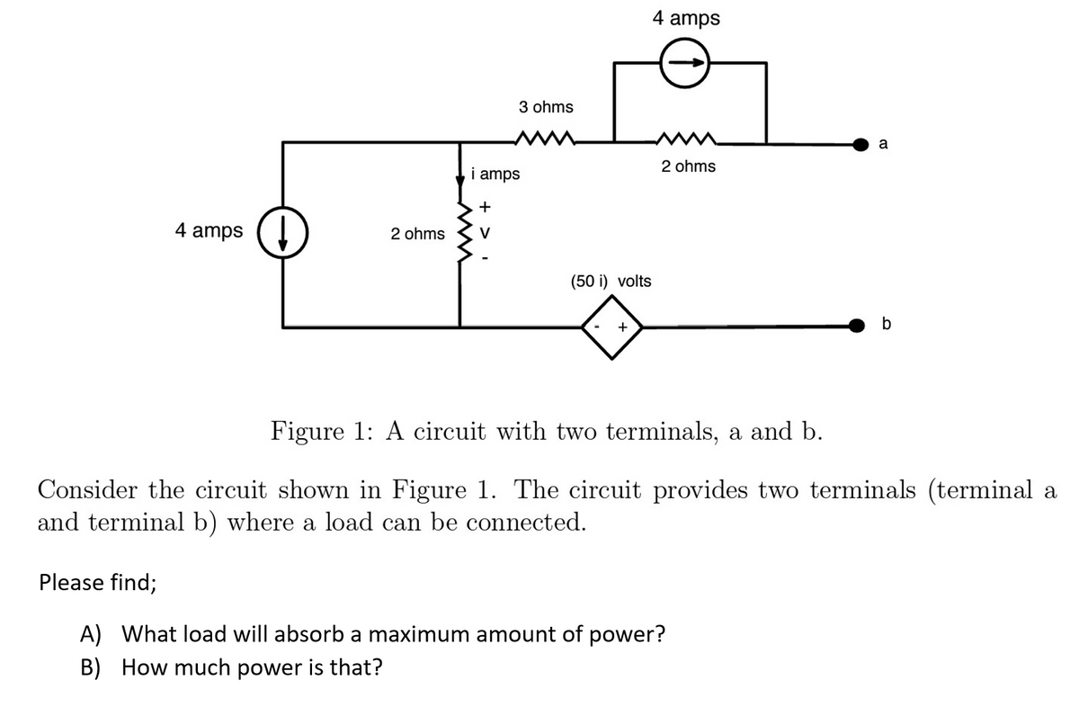 4 amps ↓
2 ohms
i amps
ini
+
3 ohms
V
(50 i) volts
+
4 amps
2 ohms
a
Please find;
A) What load will absorb a maximum amount of power?
B) How much power is that?
b
Figure 1: A circuit with two terminals, a and b.
Consider the circuit shown in Figure 1. The circuit provides two terminals (terminal a
and terminal b) where a load can be connected.