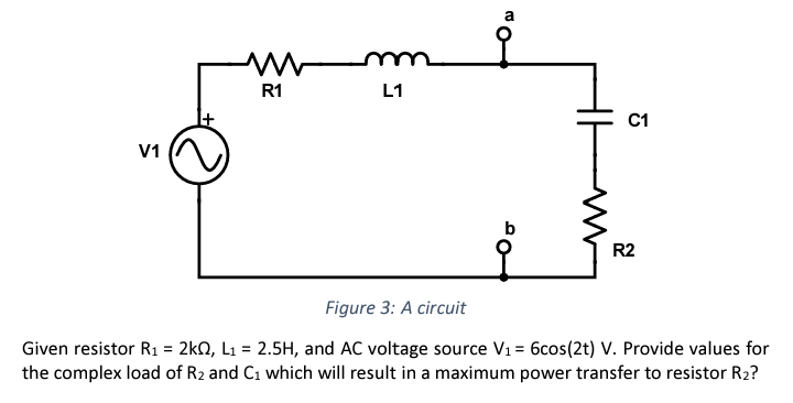 V1
M
R1
L1
a
C1
R2
Figure 3: A circuit
Given resistor R₁ = 2kQ2, L₁ = 2.5H, and AC voltage source V₁ = 6cos(2t) V. Provide values for
the complex load of R₂ and C₁ which will result in a maximum power transfer to resistor R₂?