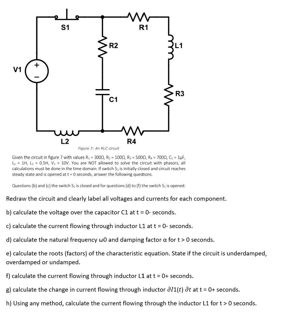 V1
+
S1
L2
R2
C1
M
M
R4
R1
ww
L1
R3
Figure 7: An RLC circuit
Given the circuit in figure 7 with values R₁ = 3000, R₂ = 1000, R3 = 5000, R4 = 7000, C₁ = 1µF,
L₁ = 1H, L₂ = 0.5H, V₁ = 10V. You are NOT allowed to solve the circuit with phasors, all
calculations must be done in the time domain. If switch S₁ is initially closed and circuit reaches
steady state and is opened at t = 0 seconds, answer the following questions.
Questions (b) and (c) the switch S₁ is closed and for questions (d) to (f) the switch S₁ is opened.
Redraw the circuit and clearly label all voltages and currents for each component.
b) calculate the voltage over the capacitor C1 at t = 0-seconds.
c) calculate the current flowing through inductor L1 at t = 0- seconds.
d) calculate the natural frequency w0 and damping factor a for t > 0 seconds.
e) calculate the roots (factors) of the characteristic equation. State if the circuit is underdamped,
overdamped or undamped.
f) calculate the current flowing through inductor L1 at t = 0+ seconds.
g) calculate the change in current flowing through inductor 011(t) at at t = 0+ seconds.
h) Using any method, calculate the current flowing through the inductor L1 for t> 0 seconds.