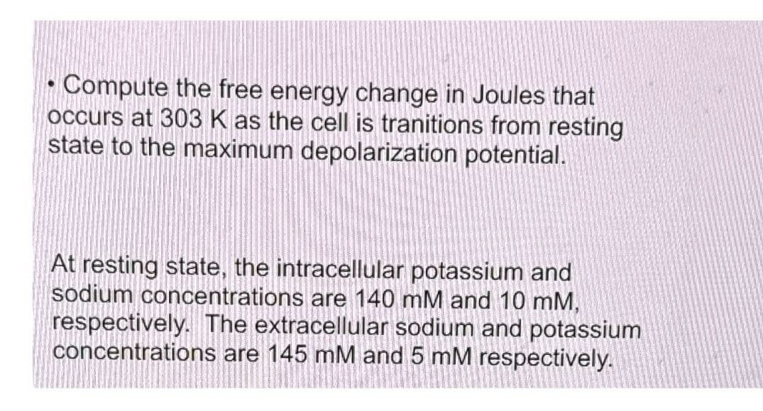 Compute the free energy change in Joules that
occurs at 303 K as the cell is tranitions from resting
state to the maximum depolarization potential.
●
At resting state, the intracellular potassium and
sodium concentrations are 140 mM and 10 mm,
respectively. The extracellular sodium and potassium
concentrations are 145 mM and 5 mM respectively.