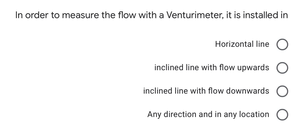 In order to measure the flow with a Venturimeter, it is installed in
Horizontal line
inclined line with flow upwards
inclined line with flow downwards
Any direction and in any location O

