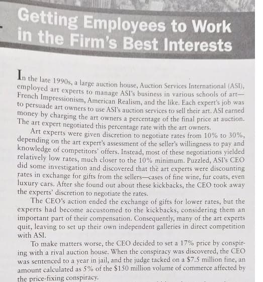 Getting Employees to Work
in the Firm's Best Interests
Int
the late 1990s, a large auction house, Auction Services International (ASI),
employed art experts to manage ASI's business in various schools of art-
French Impressionism, American Realism, and the like. Each expert's job was
to persuade art owners to use ASI's auction services to sell their art. ASI earned
money by charging the art owners a percentage of the final price at auction.
The art expert negotiated this percentage rate with the art owners.
Art experts were given discretion to negotiate rates from 10% to 30%,
depending on the art expert's assessment of the seller's willingness to pay and
knowledge of competitors' offers. Instead, most of these negotiations yielded
relatively low rates, much closer to the 10% minimum. Puzzled, ASI's CEO
did some investigation and discovered that the art experts were discounting
rates in exchange for gifts from the sellers-cases of fine wine, fur coats, even
luxury cars. After she found out about these kickbacks, the CEO took away
the experts' discretion to negotiate the rates.
The CEO's action ended the exchange of gifts for lower rates, but the
experts had become accustomed to the kickbacks, considering them an
important part of their compensation. Consequently, many of the art experts
quit, leaving to set up their own independent galleries in direct competition
with ASI.
To make matters worse, the CEO decided to set a 17% price by conspir-
ing with a rival auction house. When the conspiracy was discovered, the CEO
was sentenced to a year in jail, and the judge tacked on a $7.5 million fine, an
amount calculated as 5% of the $150 million volume of commerce affected by
the price-fixing conspiracy.
