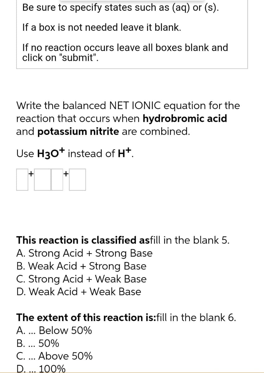 Be sure to specify states such as (aq) or (s).
If a box is not needed leave it blank.
If no reaction occurs leave all boxes blank and
click on "submit".
Write the balanced NET IONIC equation for the
reaction that occurs when hydrobromic acid
and potassium nitrite are combined.
Use H3O+ instead of H+.
+
+
This reaction is classified asfill in the blank 5.
A. Strong Acid + Strong Base
B. Weak Acid + Strong Base
C. Strong Acid + Weak Base
D. Weak Acid + Weak Base
The extent of this reaction is:fill in the blank 6.
A.
Below 50%
B. 50%
C. Above 50%
D. ... 100%