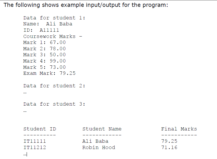 The following shows example input/output for the program:
Data for student 1:
Name: Ali Baba
ID: Al1111
Coursework Marks
Mark 1: 67.00
Mark 2: 78.00
Mark 3: 50.00
Mark 4: 99.00
Mark 5: 73.00
Exam Mark: 79.25
Data for student 2:
Data for student 3:
Student ID
Student Name
Final Marks
IT11111
Ali Baba
79.25
IT11212
Robin Hood
71.16
