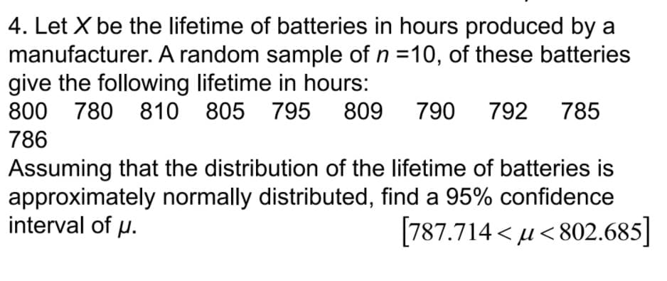 4. Let X be the lifetime of batteries in hours produced by a
manufacturer. A random sample of n =10, of these batteries
give the following lifetime in hours:
800 780 810 805 795 809 790 792 785
786
Assuming that the distribution of the lifetime of batteries is
approximately normally distributed, find a 95% confidence
interval of p.
[787.714 < u< 802.685]
