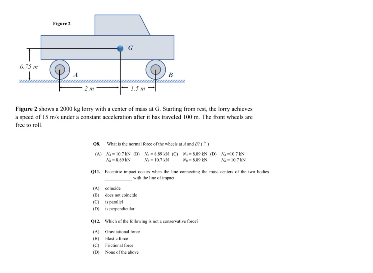 Figure 2
G
0.75 m
2 m
1.5 m
Figure 2 shows a 2000 kg lorry with a center of mass at G. Starting from rest, the lorry achieves
a speed of 15 m/s under a constant acceleration after it has traveled 100 m. The front wheels are
free to roll.
Q8.
What is the normal force of the wheels at A and B? (↑)
(A) NA = 10.7 kN (B) NẠ=8.89 kN (C) NA= 8.89 kN (D) NA=10.7 kN
Ng = 8,89 kN
Ng = 10.7 kN
Ng = 8,89 kN
Ng = 10.7 kN
Q11. Eccentric impact occurs when the line connecting the mass centers of the two bodies
with the line of impact.
(A)
coincide
(В)
does not coincide
(С)
is parallel
(D) is perpendicular
Q12. Which of the following is not a conservative force?
(A) Gravitational force
(B) Elastic force
(C)
Frictional force
(D)
None of the above
