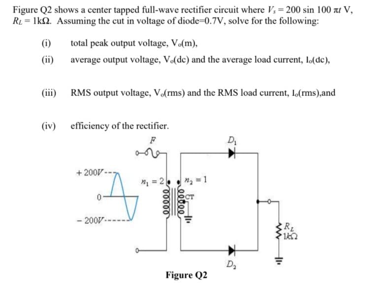Figure Q2 shows a center tapped full-wave rectifier circuit where V, = 200 sin 100 at V,
RL = 1k2. Assuming the cut in voltage of diode=0.7V, solve for the following:
(i)
total peak output voltage, Vo(m),
(ii)
average output voltage, Vo(dc) and the average load current, lo(dc),
(iii) RMS output voltage, V.(rms) and the RMS load current, 1,(rms),and
(iv) efficiency of the rectifier.
F
D
+ 200V -
n = 2.
n2 = 1
ст
- 200V----
RL
D2
Figure Q2
e0000
