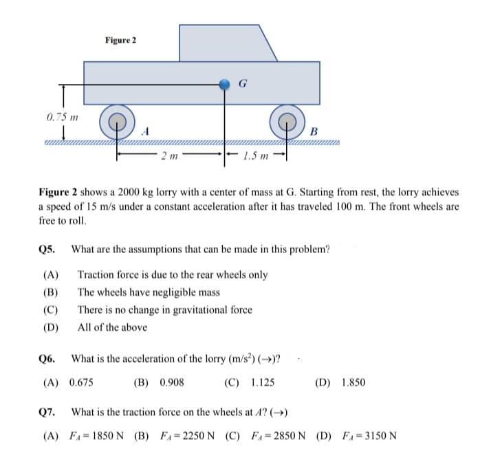 Figure 2
G
0.75 m
A
B
2 m
1.5 m
Figure 2 shows a 2000 kg lorry with a center of mass at G. Starting from rest, the lorry achieves
a speed of 15 m/s under a constant acceleration after it has traveled 100 m. The front wheels are
free to roll.
Q5.
What are the assumptions that can be made in this problem?
(A)
Traction force is due to the rear wheels only
(B)
The wheels have negligible mass
(C)
There is no change in gravitational force
(D)
All of the above
Q6.
What is the acceleration of the lorry (m/s²) (→)?
(A) 0.675
(B) 0.908
(C) 1.125
(D) 1.850
Q7.
What is the traction force on the wheels at A? ()
(A) FA= 1850 N (B) FA=2250 N (C) FA=2850 N (D) FA=3150 N

