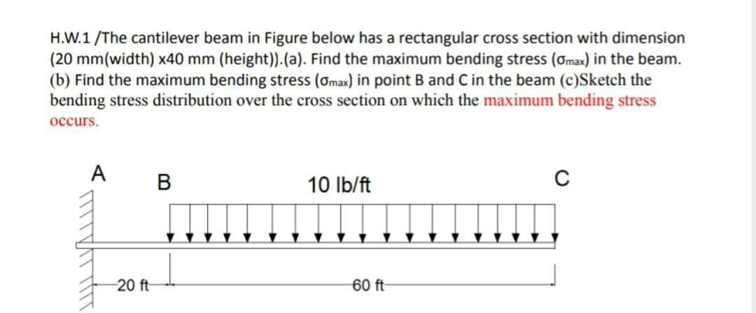 H.W.1 /The cantilever beam in Figure below has a rectangular cross section with dimension
(20 mm(width) x40 mm (height)).(a). Find the maximum bending stress (ơmax) in the beam.
(b) Find the maximum bending stress (omax) in point B and C in the beam (c)Sketch the
bending stress distribution over the cross section on which the maximum bending stress
occurs.
A
В
10 Ib/ft
20 ft
60 ft
