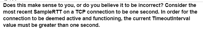 Does this make sense to you, or do you believe it to be incorrect? Consider the
most recent SampleRTT on a TCP connection to be one second. In order for the
connection to be deemed active and functioning, the current TimeoutInterval
value must be greater than one second.