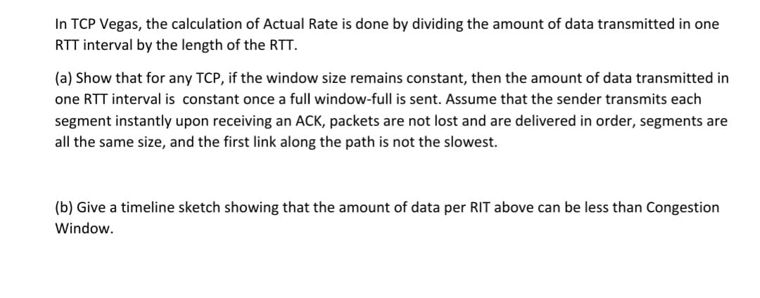 In TCP Vegas, the calculation of Actual Rate is done by dividing the amount of data transmitted in one
RTT interval by the length of the RTT.
(a) Show that for any TCP, if the window size remains constant, then the amount of data transmitted in
one RTT interval is constant once a full window-full is sent. Assume that the sender transmits each
segment instantly upon receiving an ACK, packets are not lost and are delivered in order, segments are
all the same size, and the first link along the path is not the slowest.
(b) Give a timeline sketch showing that the amount of data per RIT above can be less than Congestion
Window.