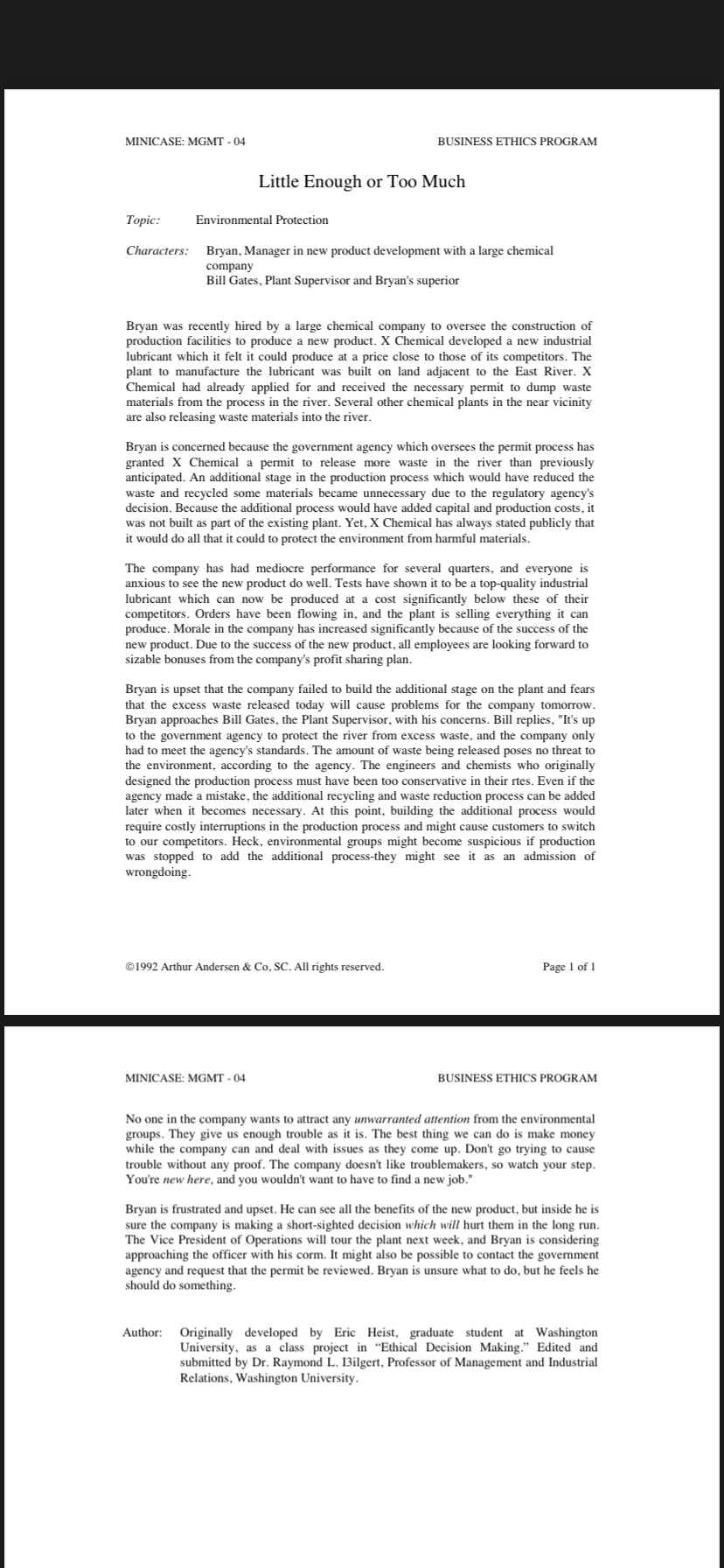 MINICASE: MGMT - 04
BUSINESS ETHICS PROGRAM
Little Enough or Too Much
Topic:
Environmental Protection
Characters:
Bryan, Manager in new product development with a large chemical
company
Bill Gates, Plant Supervisor and Bryan's superior
Bryan was recently hired by a large chemical company to oversee the construction of
production facilities to produce a new product. X Chemical developed a new industrial
lubricant which it felt it could produce at a price close to those of its competitors. The
plant to manufacture the lubricant was built on land adjacent to the East River. X
Chemical had already applied for and received the necessary permit to dump waste
materials from the process in the river. Several other chemical plants in the near vicinity
are also releasing waste materials into the river.
Bryan is concerned because the government agency which oversees the permit process has
granted X Chemical a permit to release more waste in the river than previously
anticipated. An additional stage in the production process which would have reduced the
waste and recycled some materials became unnecessary due to the regulatory agency's
decision. Because the additional process would have added capital and production costs, it
was not built as part of the existing plant. Yet, X Chemical has always stated publicly that
it would do all that it could to protect the environment from harmful materials.
The company has had mediocre performance for several quarters, and everyone is
anxious to see the new product do well. Tests have shown it to be a top-quality industrial
lubricant which can now be produced at a cost significantly below these of their
competitors. Orders have been flowing in, and the plant is selling everything it can
produce. Morale in the company has increased significantly because of the success of the
new product. Due to the success of the new product, all employees are looking forward to
sizable bonuses from the company's profit sharing plan.
Bryan is upset that the company failed to build the additional stage on the plant and fears
that the excess waste released today will cause problems for the company tomorrow.
Bryan approaches Bill Gates, the Plant Supervisor, with his concerns. Bill replies, "It's up
to the government agency to protect the river from excess waste, and the company only
had to meet the agency's standards. The amount of waste being released poses no threat to
the environment, according to the agency. The engineers
designed the production process must have been too conservative in their rtes. Even if the
agency made a mistake, the additional recycling and waste reduction process can be added
later when it becomes necessary. At this point, building the additional process would
require costly interruptions in the production process and might cause customers to switch
to our competitors. Heck, environmental groups might become suspicious if production
was stopped to add the additional process-they might see it as
wrongdoing.
who originally
an admission of
©1992 Arthur Andersen & Co, SC. All rights reserved.
Page 1 of 1
MINICASE: MGMT - 04
BUSINESS ETHICS PROGRAM
No one in the company wants to attract any unwarranted attention from the environmental
groups. They give us enough trouble as it is. The best thing we can do is make money
while the company can and deal with issues as they come up. Don't go trying to cause
trouble without any proof. The company doesn't like troublemakers, so watch your step.
You're new here, and you wouldn't want to have to find a new job."
Bryan is frustrated and upset. He can see all the benefits of the new product, but inside he is
sure the company is making a short-sighted decision which will hurt them in the long run.
The Vice President of Operations will tour the plant next week, and Bryan is considering
approaching the officer with his corm. It might also be possible to contact the government
agency and request that the permit be reviewed. Bryan is unsure what to do, but he feels he
should do something.
Author: Originally developed by Eric Heist, graduate student at Washington
University, as a class project in "Ethical Decision Making." Edited and
submitted by Dr. Raymond L. I3ilgert, Professor of Management and Industrial
Relations, Washington University.
