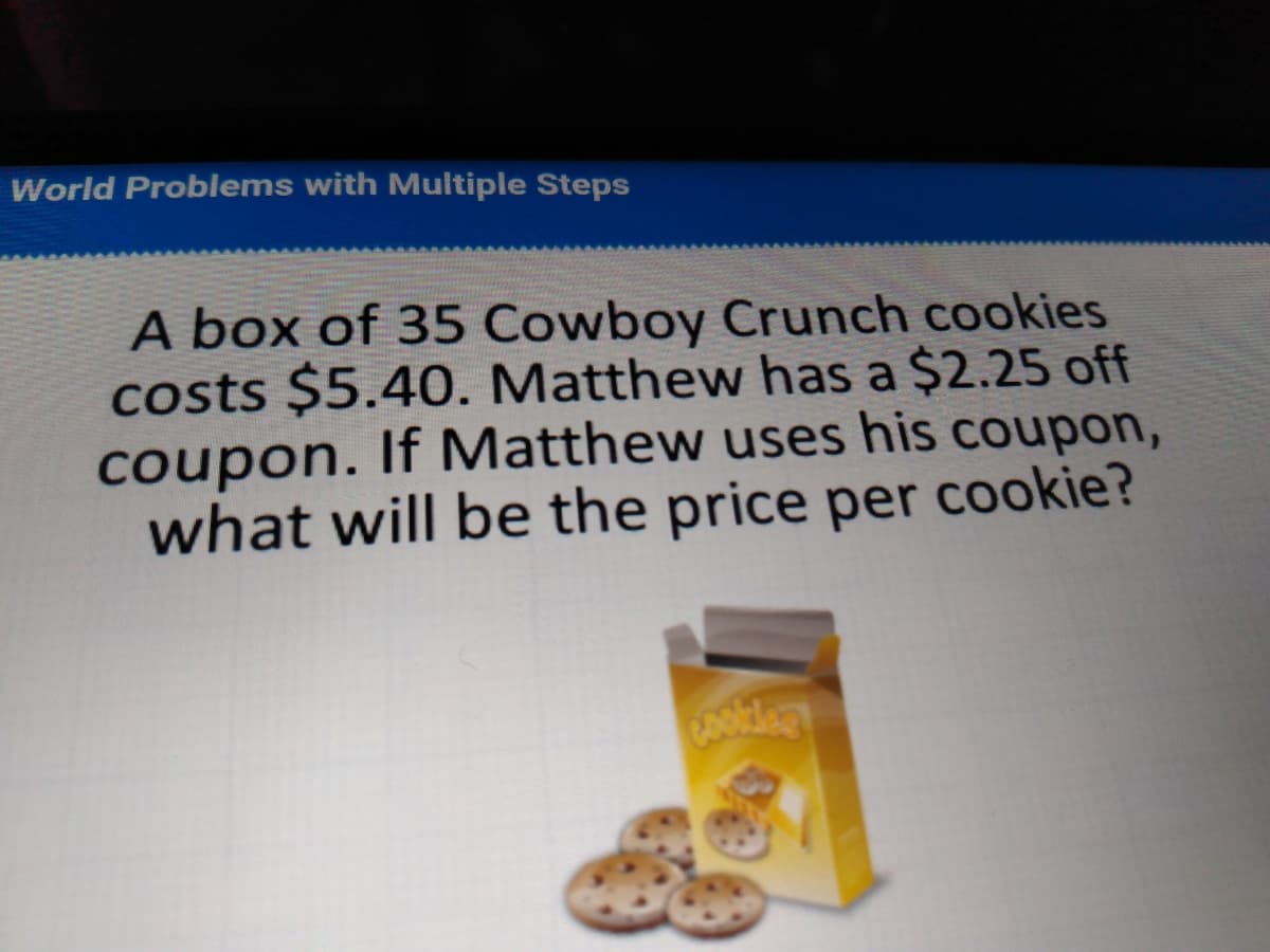 World Problems with Multiple Steps
A box of 35 Cowboy Crunch cookies
costs $5.40. Matthew has a $2.25 off
coupon. If Matthew uses his coupon,
what will be the price per cookie?
