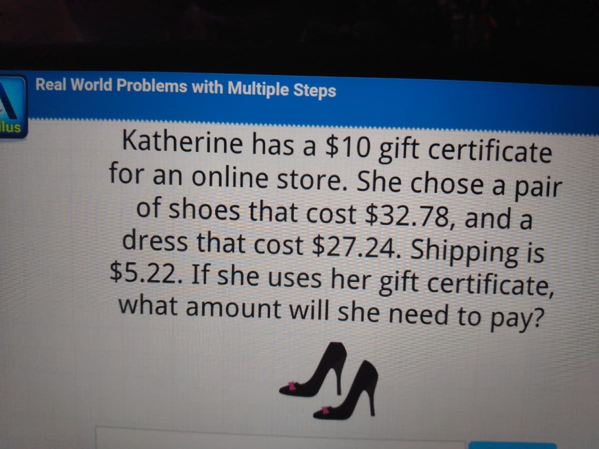 Real World Problems with Multiple Steps
ilus
Katherine has a $10 gift certificate
for an online store. She chose a pair
of shoes that cost $32.78, and a
dress that cost $27.24. Shipping is
$5.22. If she uses her gift certificate,
what amount will she need to pay?
